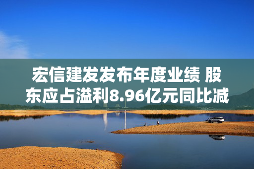 宏信建发发布年度业绩 股东应占溢利8.96亿元同比减少6.87%