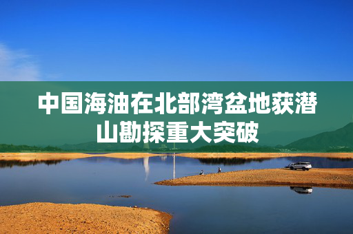 中国海油在北部湾盆地获潜山勘探重大突破