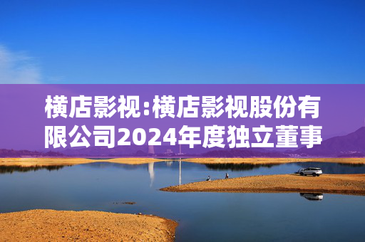 横店影视:横店影视股份有限公司2024年度独立董事述职报告（张爱珠）