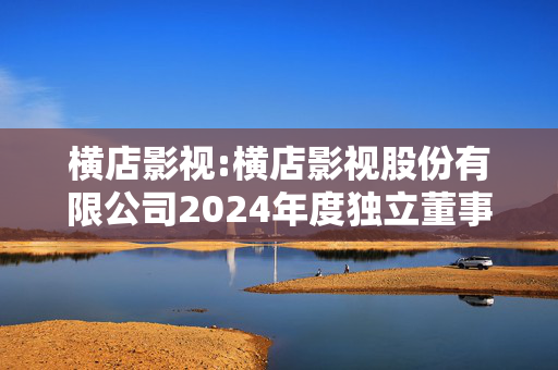 横店影视:横店影视股份有限公司2024年度独立董事述职报告（蒋岳祥）