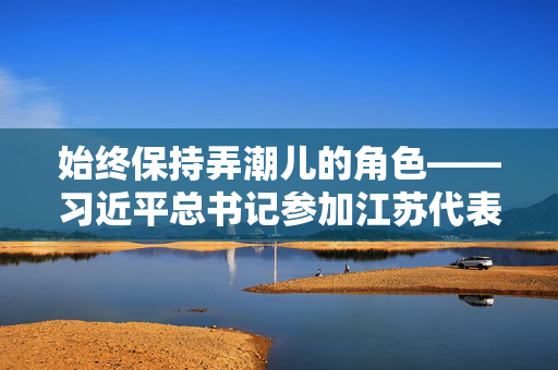 始终保持弄潮儿的角色——习近平总书记参加江苏代表团审议侧记