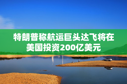 特朗普称航运巨头达飞将在美国投资200亿美元