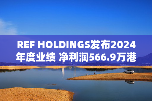 REF HOLDINGS发布2024年度业绩 净利润566.9万港元同比下降51.6%