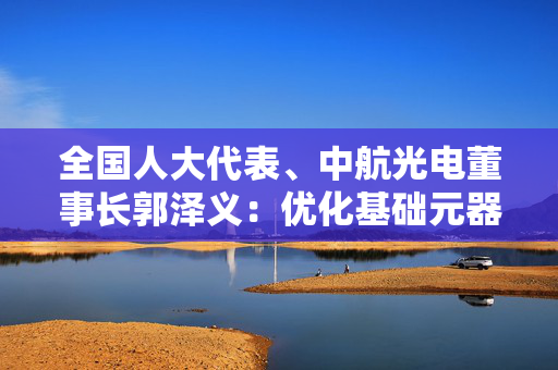 全国人大代表、中航光电董事长郭泽义：优化基础元器件创新环境与核心技术攻关机制