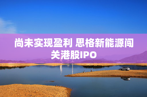 尚未实现盈利 思格新能源闯关港股IPO