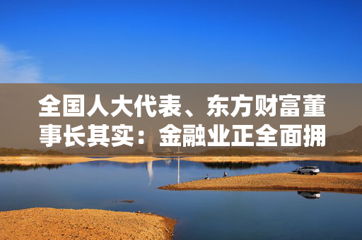 全国人大代表、东方财富董事长其实：金融业正全面拥抱大模型 应用层面需解决三大问题