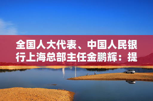 全国人大代表、中国人民银行上海总部主任金鹏辉：提升上海离岸功能  打造走出去的“桥头堡”和“避风港”