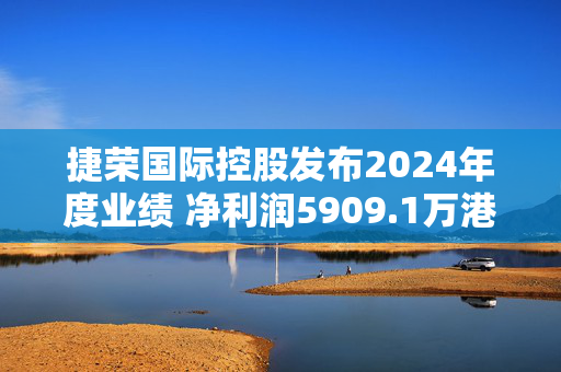 捷荣国际控股发布2024年度业绩 净利润5909.1万港元同比增长21.3%