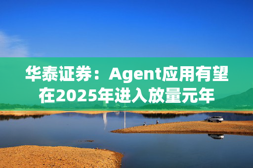 华泰证券：Agent应用有望在2025年进入放量元年