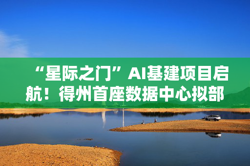 “星际之门”AI基建项目启航！得州首座数据中心拟部署6.4万颗英伟达GB200