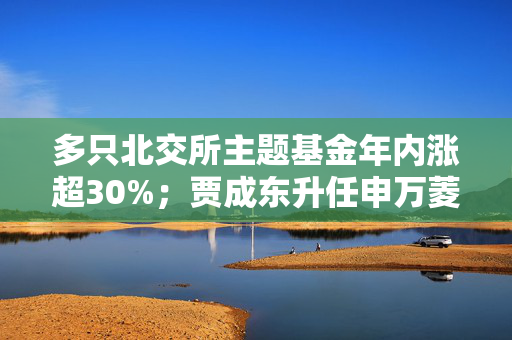 多只北交所主题基金年内涨超30%；贾成东升任申万菱信基金副总经理丨天赐良基