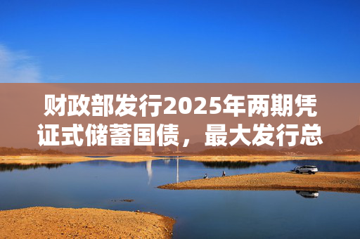 财政部发行2025年两期凭证式储蓄国债，最大发行总额300亿元