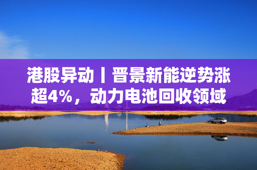 港股异动丨晋景新能逆势涨超4%，动力电池回收领域迎加速期