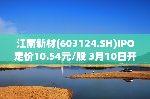 江南新材(603124.SH)IPO定价10.54元/股 3月10日开启申购