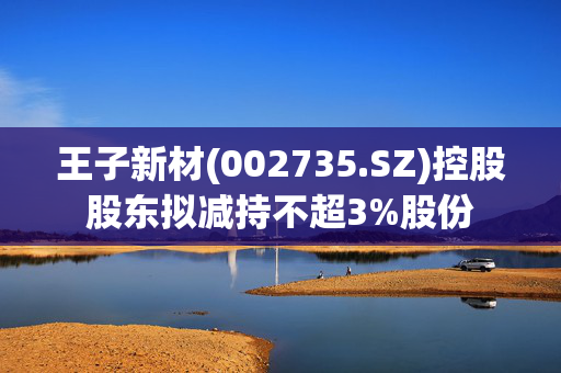 王子新材(002735.SZ)控股股东拟减持不超3%股份