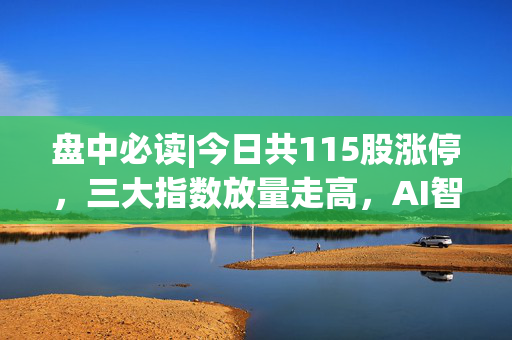 盘中必读|今日共115股涨停，三大指数放量走高，AI智能体全天强势