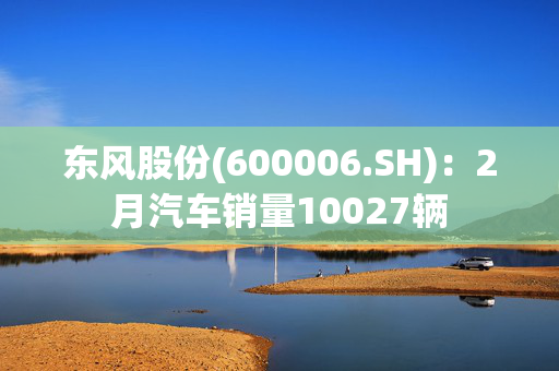 东风股份(600006.SH)：2月汽车销量10027辆