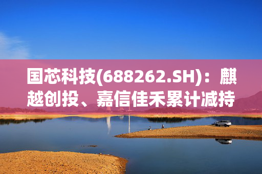 国芯科技(688262.SH)：麒越创投、嘉信佳禾累计减持0.68%股份