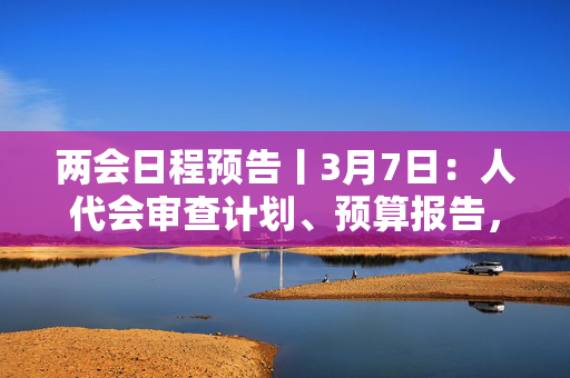 两会日程预告丨3月7日：人代会审查计划、预算报告，审议代表法修正草案