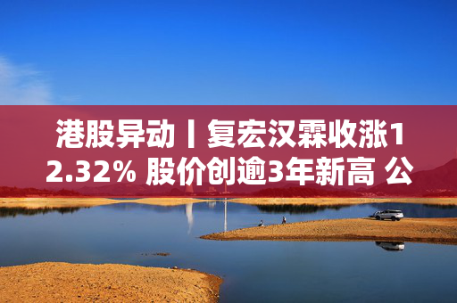 港股异动丨复宏汉霖收涨12.32% 股价创逾3年新高 公司启动PD-L1 ADC药物HLX43第5项二期临床