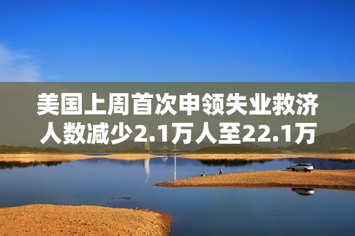 美国上周首次申领失业救济人数减少2.1万人至22.1万人 低于预估