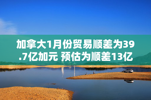 加拿大1月份贸易顺差为39.7亿加元 预估为顺差13亿加元