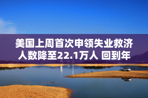 美国上周首次申领失业救济人数降至22.1万人 回到年初时的低水平