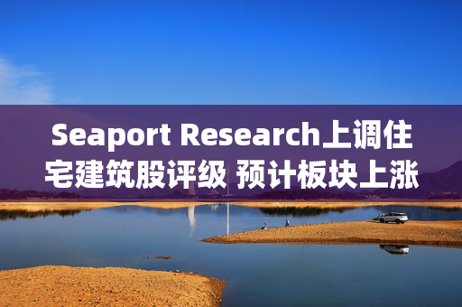 Seaport Research上调住宅建筑股评级 预计板块上涨约27%