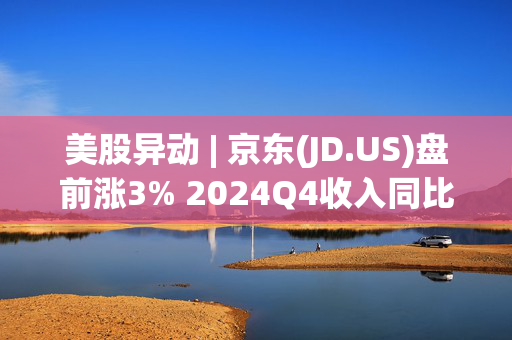 美股异动 | 京东(JD.US)盘前涨3% 2024Q4收入同比增长13.4%