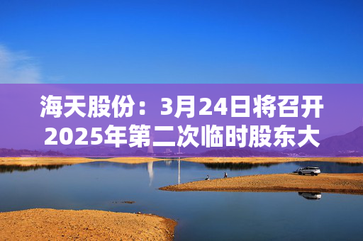 海天股份：3月24日将召开2025年第二次临时股东大会