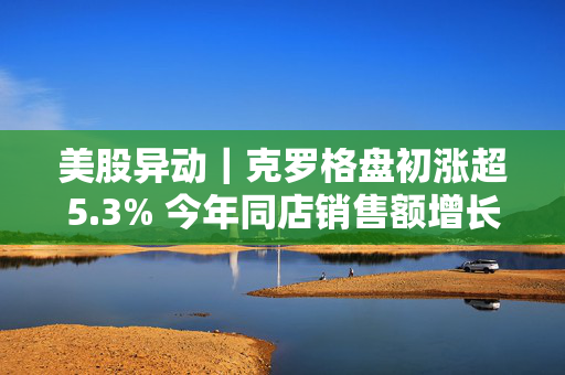 美股异动｜克罗格盘初涨超5.3% 今年同店销售额增长指引超预期