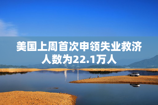 美国上周首次申领失业救济人数为22.1万人