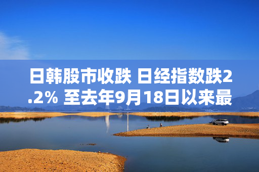 日韩股市收跌 日经指数跌2.2% 至去年9月18日以来最低