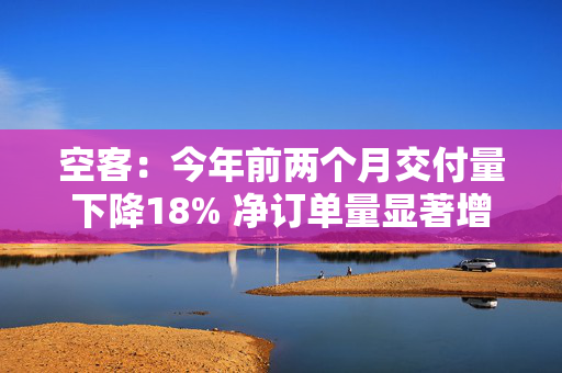 空客：今年前两个月交付量下降18% 净订单量显著增长