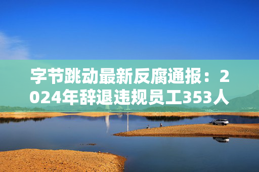 字节跳动最新反腐通报：2024年辞退违规员工353人，追究刑事责任39人