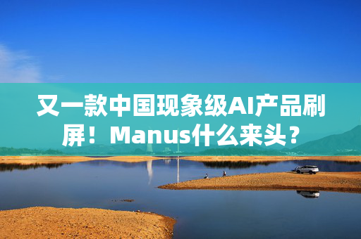 又一款中国现象级AI产品刷屏！Manus什么来头？