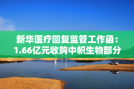 新华医疗回复监管工作函：1.66亿元收购中帜生物部分股权，预计产生1.02亿元商誉