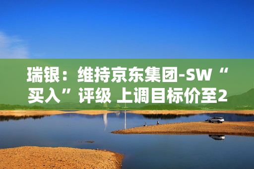 瑞银：维持京东集团-SW“买入”评级 上调目标价至261港元