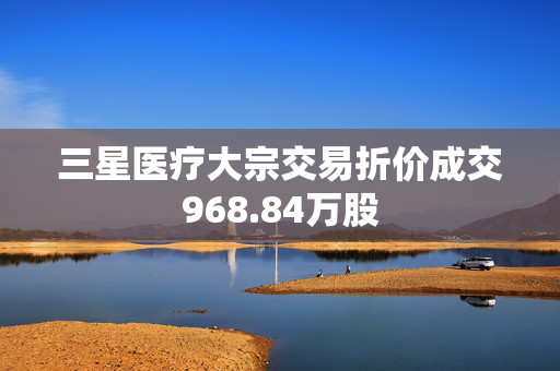 三星医疗大宗交易折价成交968.84万股