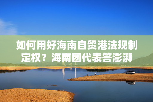 如何用好海南自贸港法规制定权？海南团代表答澎湃