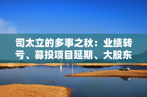 司太立的多事之秋：业绩转亏、募投项目延期、大股东股份被拍卖 能否逆风翻盘？