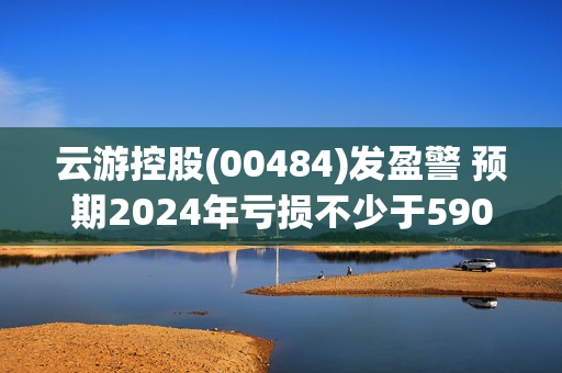 云游控股(00484)发盈警 预期2024年亏损不少于5900万元