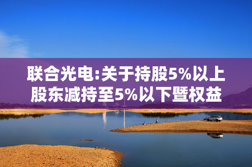 联合光电:关于持股5%以上股东减持至5%以下暨权益变动的提示性公告