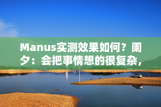 Manus实测效果如何？阑夕：会把事情想的很复杂，但工程化值得鼓励