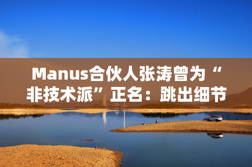 Manus合伙人张涛曾为“非技术派”正名：跳出细节，挖掘技术的真正用途