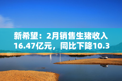 新希望：2月销售生猪收入16.47亿元，同比下降10.30%