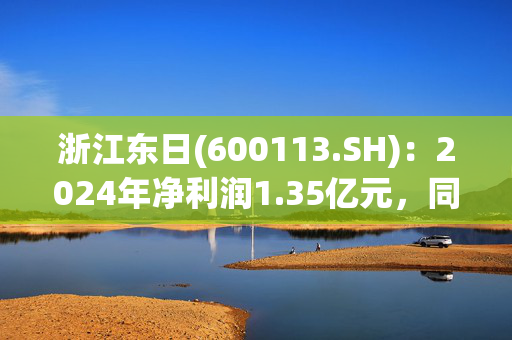 浙江东日(600113.SH)：2024年净利润1.35亿元，同比下降34.94% 拟10派1.20元