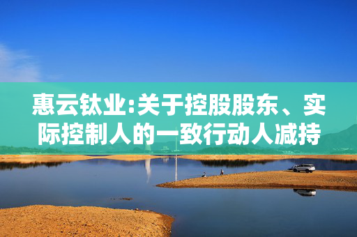 惠云钛业:关于控股股东、实际控制人的一致行动人减持股份触及1%整数倍的提示性公告