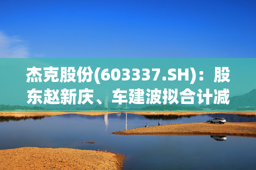 杰克股份(603337.SH)：股东赵新庆、车建波拟合计减持不超0.3378%股份