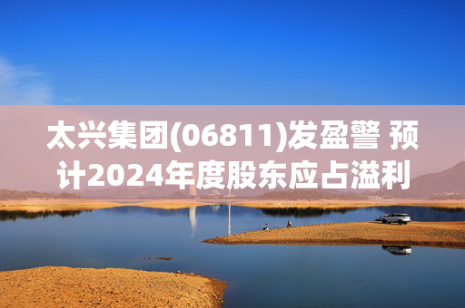 太兴集团(06811)发盈警 预计2024年度股东应占溢利下降至约6000万至6500万港元